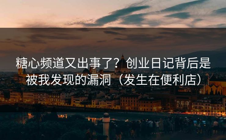 糖心频道又出事了？创业日记背后是被我发现的漏洞（发生在便利店）