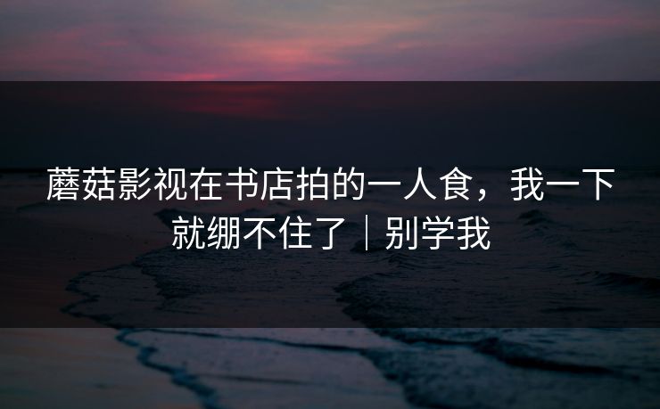 蘑菇影视在书店拍的一人食，我一下就绷不住了｜别学我