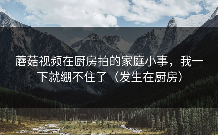 蘑菇视频在厨房拍的家庭小事，我一下就绷不住了（发生在厨房）
