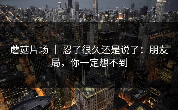 蘑菇片场 ｜ 忍了很久还是说了：朋友局，你一定想不到