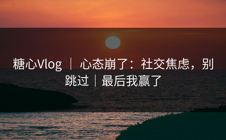 糖心Vlog ｜ 心态崩了：社交焦虑，别跳过｜最后我赢了