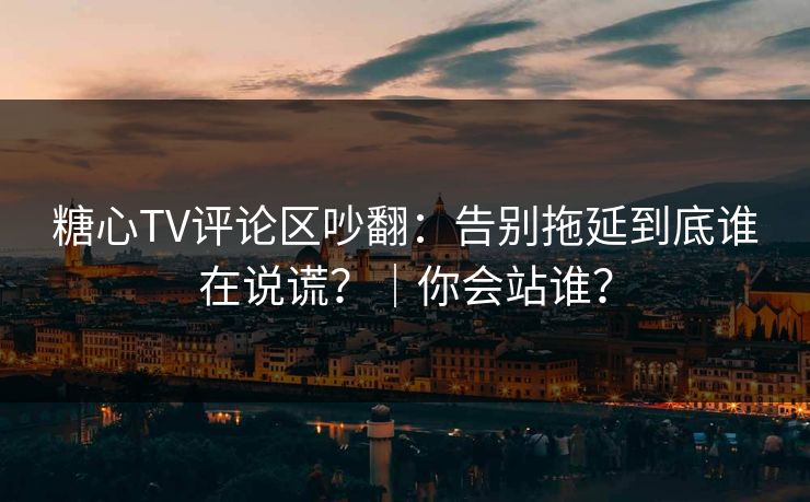 糖心TV评论区吵翻：告别拖延到底谁在说谎？｜你会站谁？