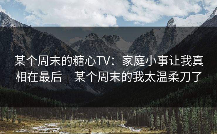 某个周末的糖心TV：家庭小事让我真相在最后｜某个周末的我太温柔刀了