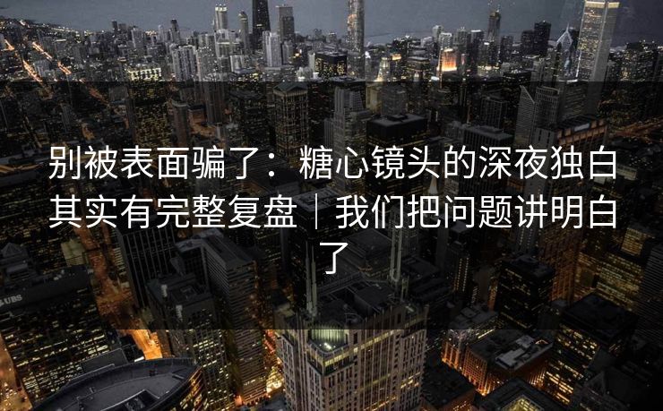 别被表面骗了：糖心镜头的深夜独白其实有完整复盘｜我们把问题讲明白了