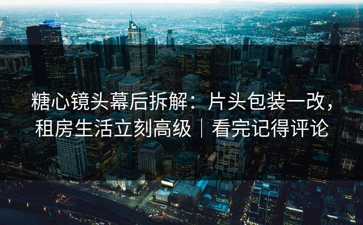 糖心镜头幕后拆解：片头包装一改，租房生活立刻高级｜看完记得评论
