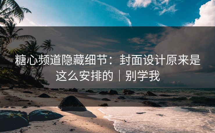 糖心频道隐藏细节：封面设计原来是这么安排的｜别学我