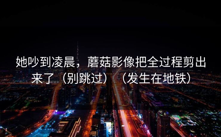 她吵到凌晨，蘑菇影像把全过程剪出来了（别跳过）（发生在地铁）