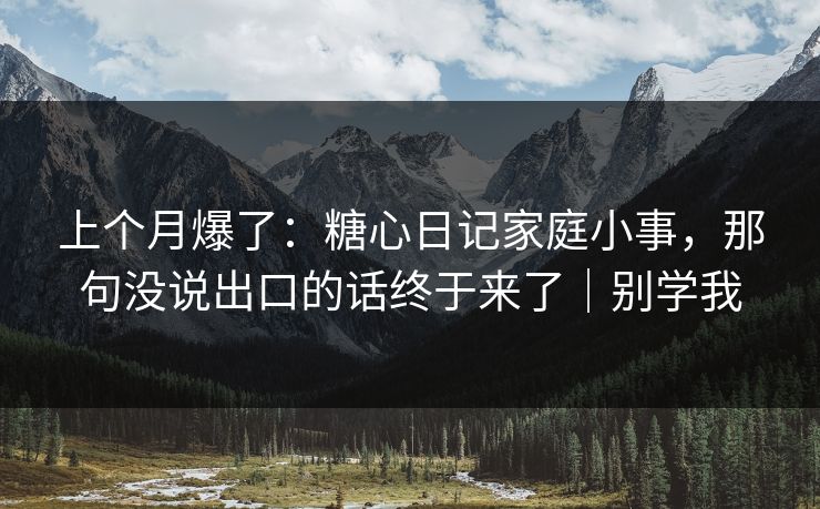 上个月爆了：糖心日记家庭小事，那句没说出口的话终于来了｜别学我