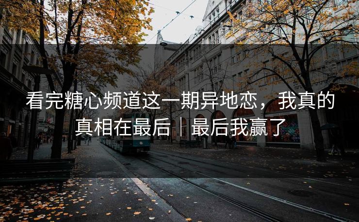看完糖心频道这一期异地恋，我真的真相在最后｜最后我赢了