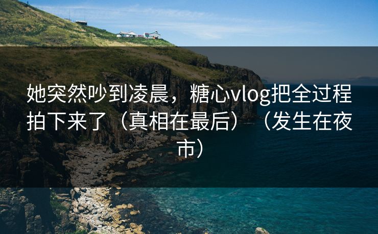 她突然吵到凌晨，糖心vlog把全过程拍下来了（真相在最后）（发生在夜市）