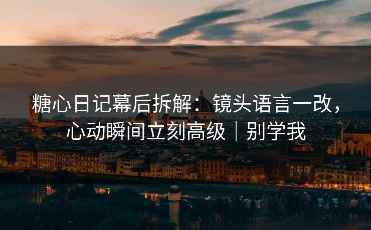 糖心日记幕后拆解：镜头语言一改，心动瞬间立刻高级｜别学我