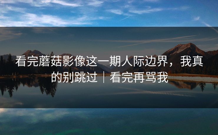 看完蘑菇影像这一期人际边界，我真的别跳过｜看完再骂我
