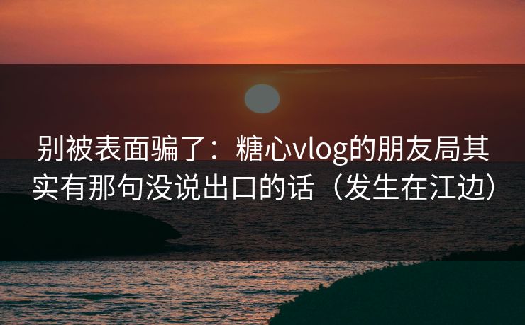 别被表面骗了：糖心vlog的朋友局其实有那句没说出口的话（发生在江边）