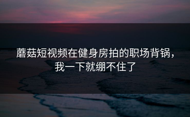 蘑菇短视频在健身房拍的职场背锅，我一下就绷不住了