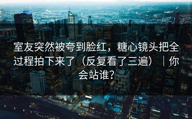 室友突然被夸到脸红，糖心镜头把全过程拍下来了（反复看了三遍）｜你会站谁？