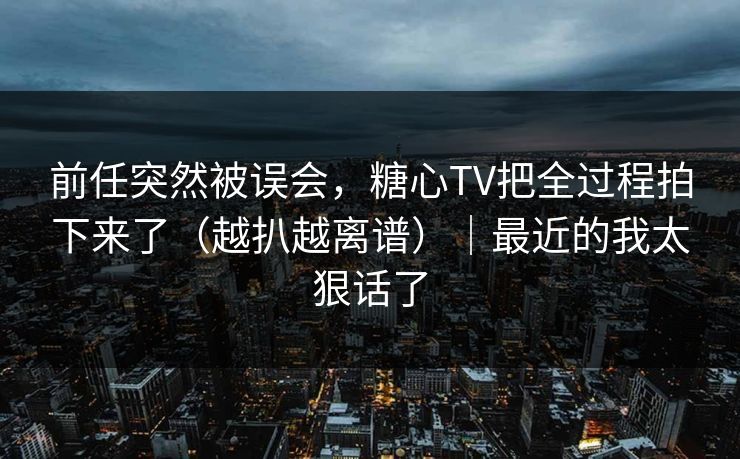 前任突然被误会，糖心TV把全过程拍下来了（越扒越离谱）｜最近的我太狠话了