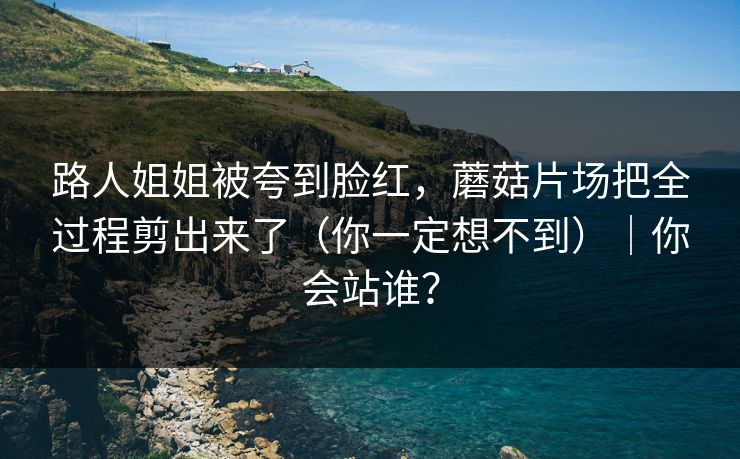 路人姐姐被夸到脸红，蘑菇片场把全过程剪出来了（你一定想不到）｜你会站谁？