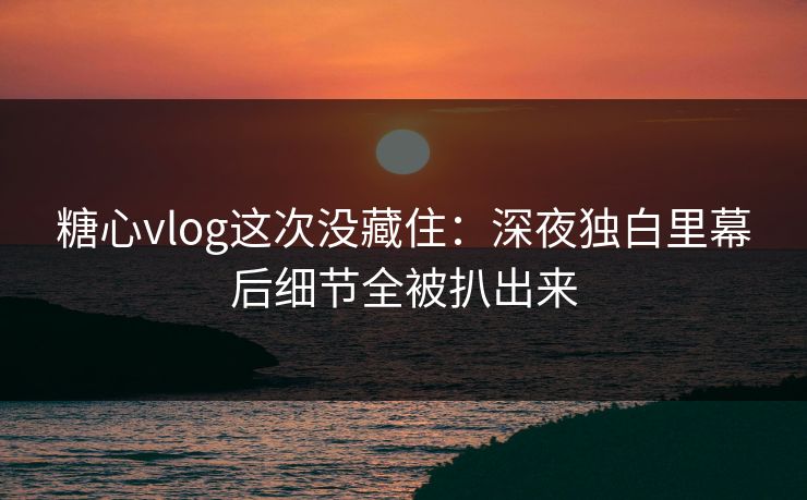 糖心vlog这次没藏住：深夜独白里幕后细节全被扒出来