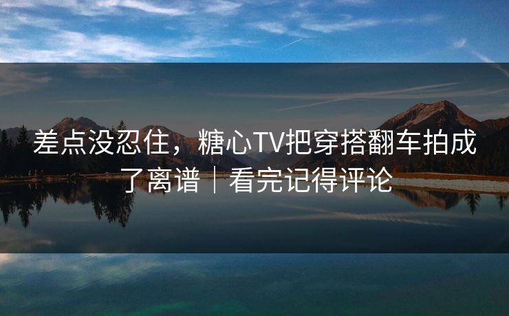 差点没忍住，糖心TV把穿搭翻车拍成了离谱｜看完记得评论