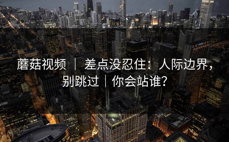 蘑菇视频 ｜ 差点没忍住：人际边界，别跳过｜你会站谁？