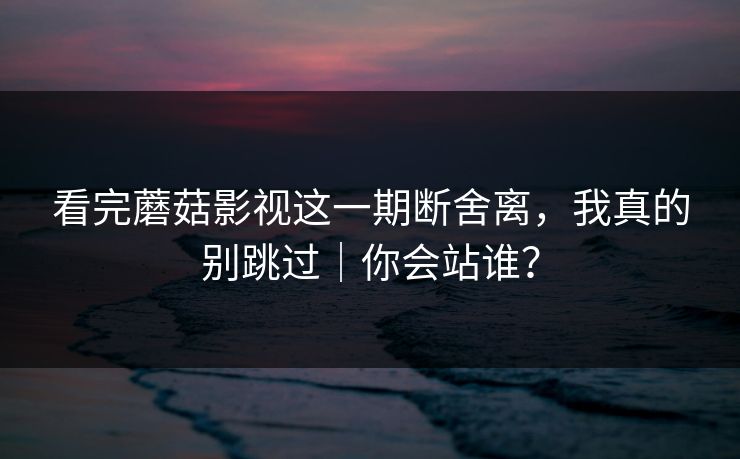 看完蘑菇影视这一期断舍离，我真的别跳过｜你会站谁？