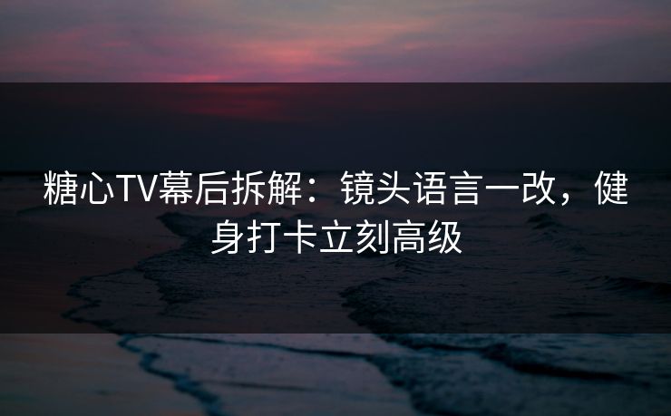 糖心TV幕后拆解：镜头语言一改，健身打卡立刻高级