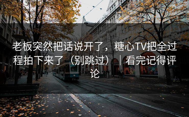 老板突然把话说开了，糖心TV把全过程拍下来了（别跳过）｜看完记得评论