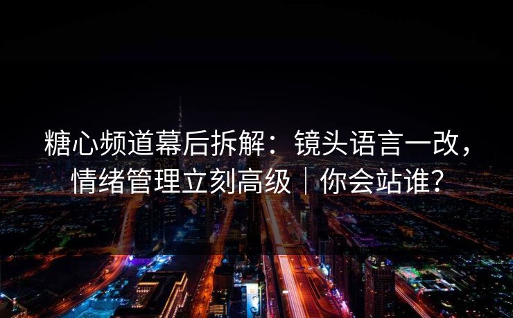 糖心频道幕后拆解：镜头语言一改，情绪管理立刻高级｜你会站谁？