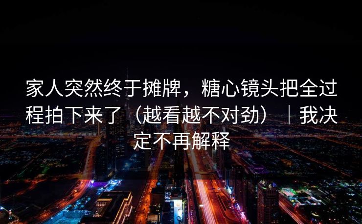 家人突然终于摊牌，糖心镜头把全过程拍下来了（越看越不对劲）｜我决定不再解释