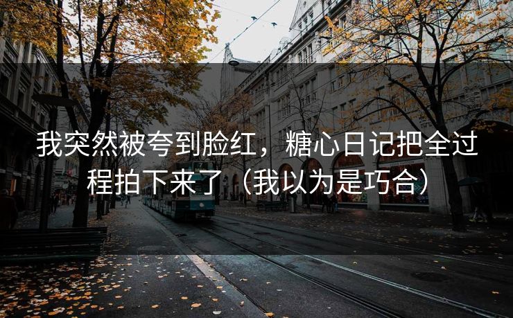 我突然被夸到脸红，糖心日记把全过程拍下来了（我以为是巧合）