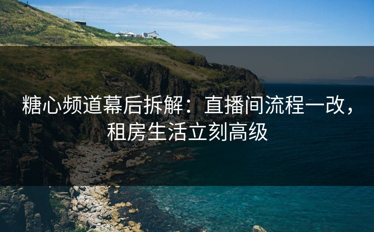 糖心频道幕后拆解：直播间流程一改，租房生活立刻高级