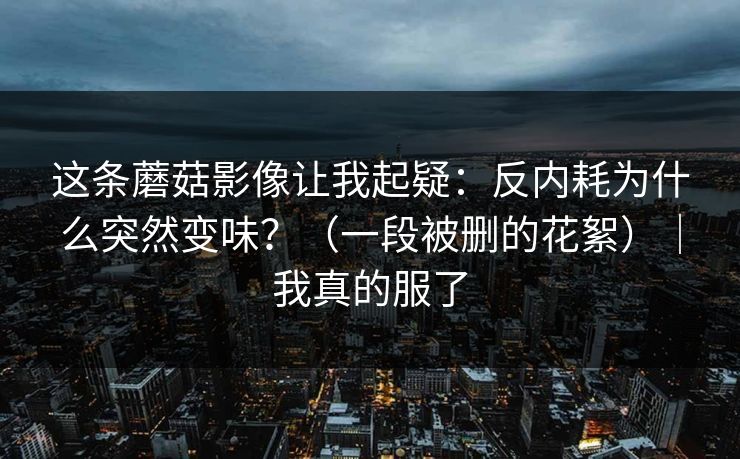 这条蘑菇影像让我起疑：反内耗为什么突然变味？（一段被删的花絮）｜我真的服了