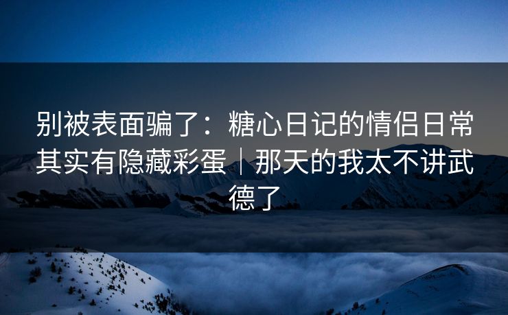 别被表面骗了：糖心日记的情侣日常其实有隐藏彩蛋｜那天的我太不讲武德了