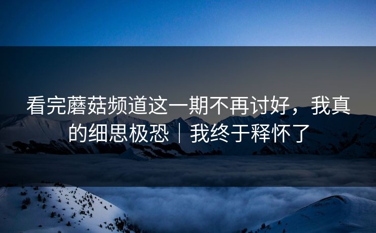 看完蘑菇频道这一期不再讨好，我真的细思极恐｜我终于释怀了