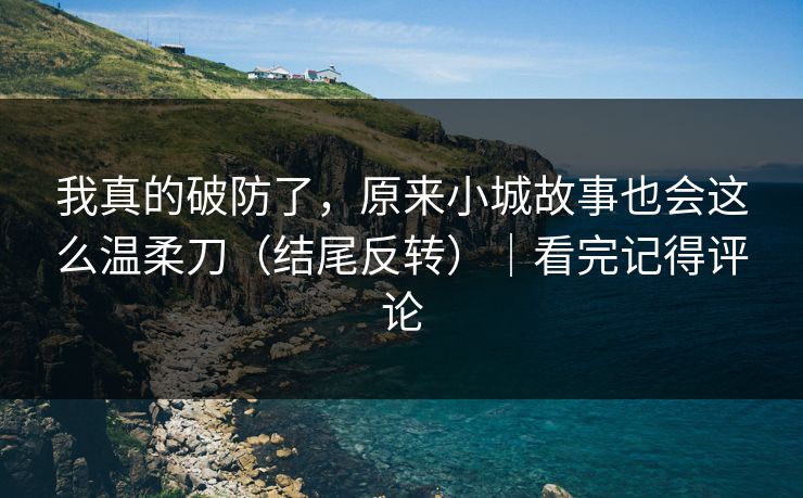 我真的破防了，原来小城故事也会这么温柔刀（结尾反转）｜看完记得评论
