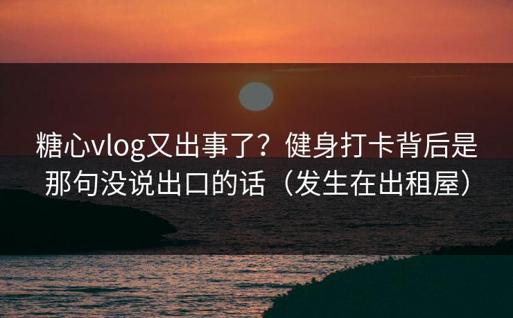 糖心vlog又出事了？健身打卡背后是那句没说出口的话（发生在出租屋）