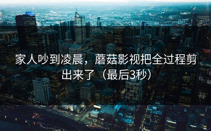 家人吵到凌晨，蘑菇影视把全过程剪出来了（最后3秒）