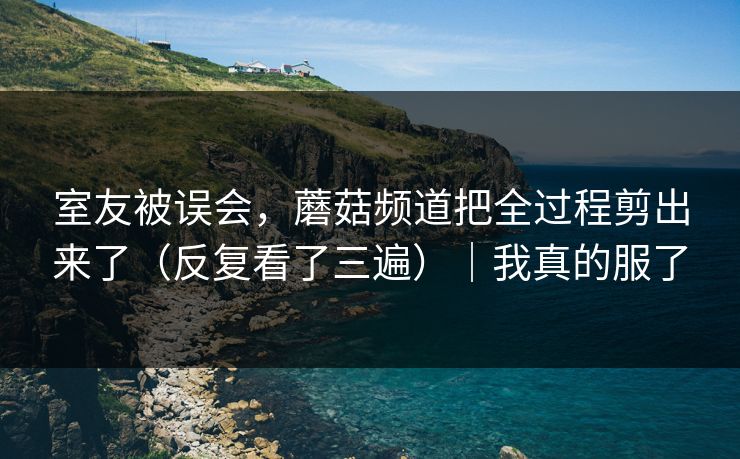 室友被误会，蘑菇频道把全过程剪出来了（反复看了三遍）｜我真的服了
