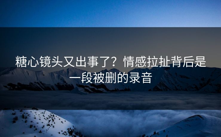 糖心镜头又出事了？情感拉扯背后是一段被删的录音
