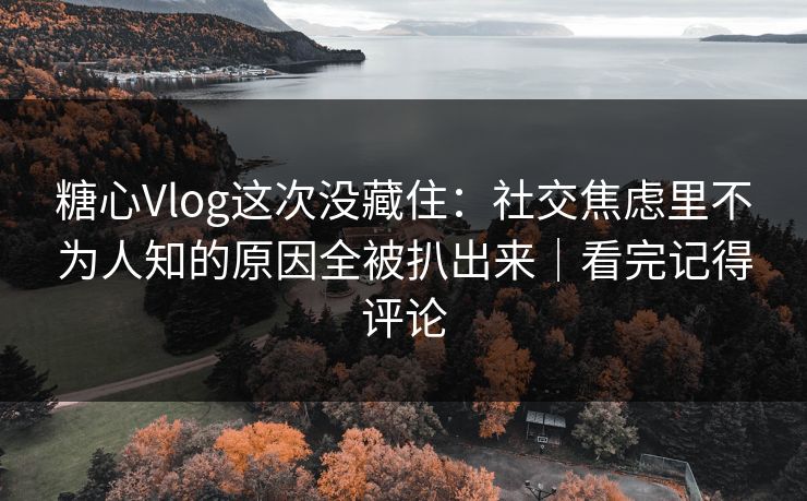 糖心Vlog这次没藏住：社交焦虑里不为人知的原因全被扒出来｜看完记得评论
