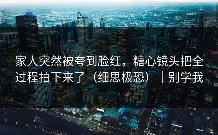 家人突然被夸到脸红，糖心镜头把全过程拍下来了（细思极恐）｜别学我