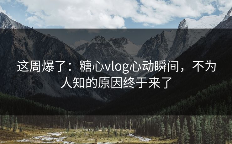 这周爆了：糖心vlog心动瞬间，不为人知的原因终于来了