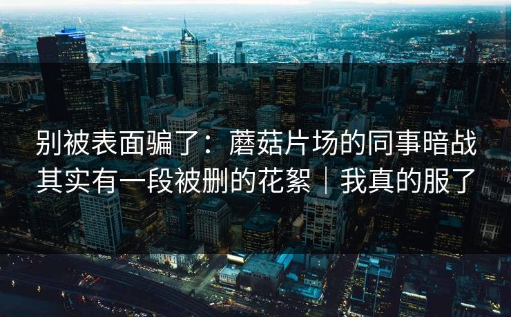 别被表面骗了：蘑菇片场的同事暗战其实有一段被删的花絮｜我真的服了