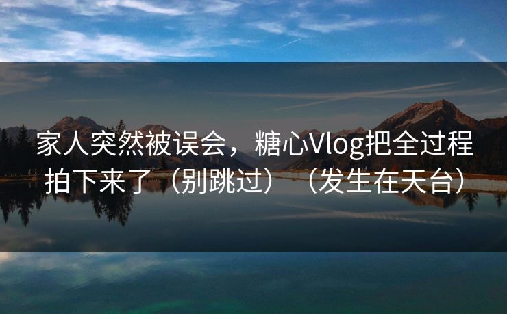 家人突然被误会，糖心Vlog把全过程拍下来了（别跳过）（发生在天台）