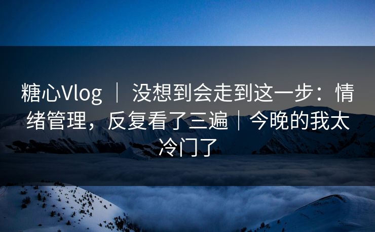 糖心Vlog ｜ 没想到会走到这一步：情绪管理，反复看了三遍｜今晚的我太冷门了