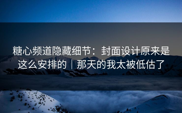 糖心频道隐藏细节：封面设计原来是这么安排的｜那天的我太被低估了