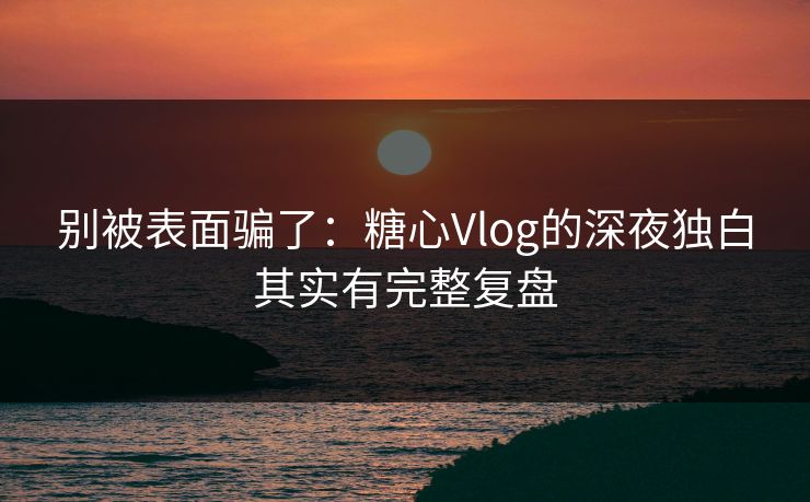别被表面骗了：糖心Vlog的深夜独白其实有完整复盘