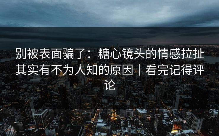 别被表面骗了：糖心镜头的情感拉扯其实有不为人知的原因｜看完记得评论