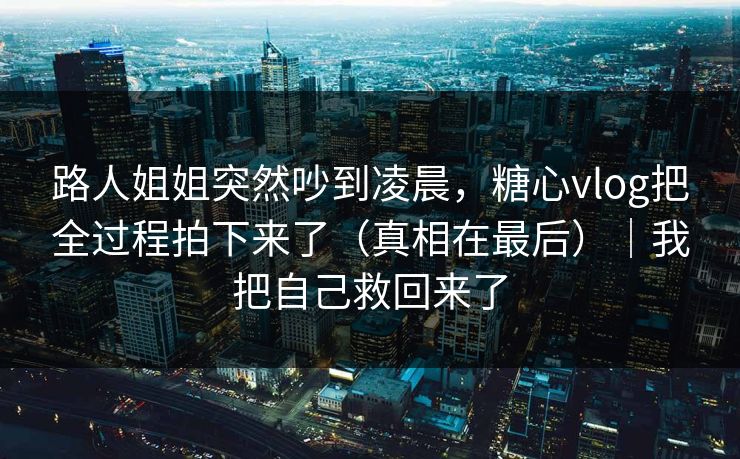 路人姐姐突然吵到凌晨，糖心vlog把全过程拍下来了（真相在最后）｜我把自己救回来了