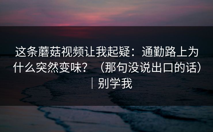 这条蘑菇视频让我起疑：通勤路上为什么突然变味？（那句没说出口的话）｜别学我